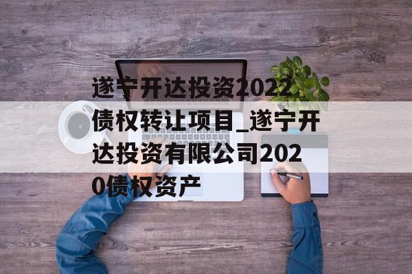 遂宁开达投资2022债权转让项目_遂宁开达投资有限公司2020债权资产