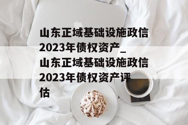 山东正域基础设施政信2023年债权资产_山东正域基础设施政信2023年债权资产评估