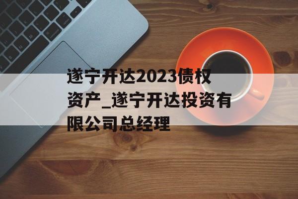 遂宁开达2023债权资产_遂宁开达投资有限公司总经理