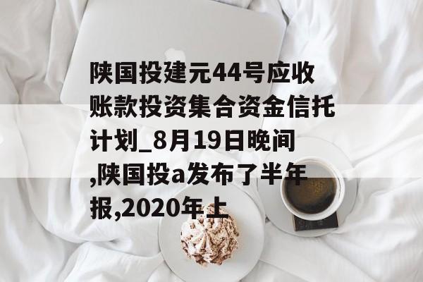 陕国投建元44号应收账款投资集合资金信托计划_8月19日晚间,陕国投a发布了半年报,2020年上