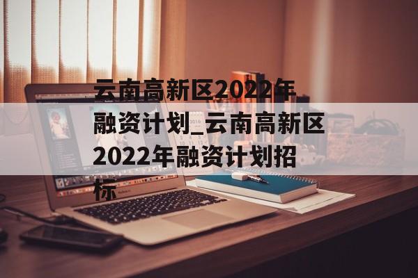 云南高新区2022年融资计划_云南高新区2022年融资计划招标