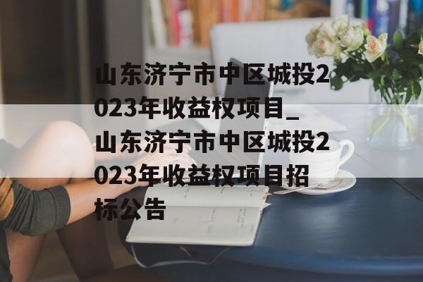 山东济宁市中区城投2023年收益权项目_山东济宁市中区城投2023年收益权项目招标公告