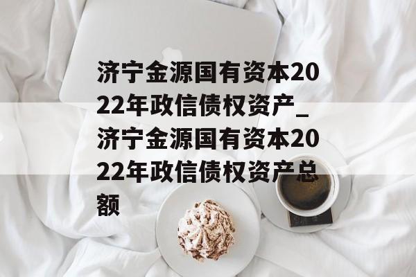 济宁金源国有资本2022年政信债权资产_济宁金源国有资本2022年政信债权资产总额