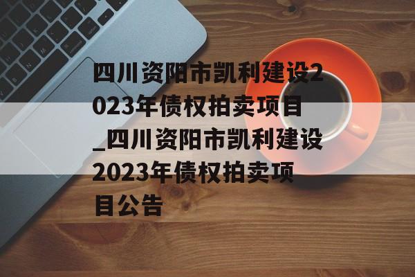 四川资阳市凯利建设2023年债权拍卖项目_四川资阳市凯利建设2023年债权拍卖项目公告