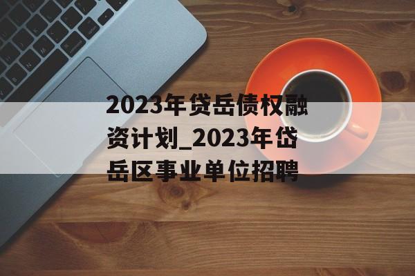 2023年贷岳债权融资计划_2023年岱岳区事业单位招聘