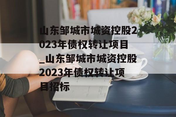 山东邹城市城资控股2023年债权转让项目_山东邹城市城资控股2023年债权转让项目招标