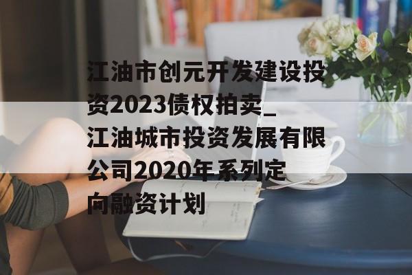 江油市创元开发建设投资2023债权拍卖_江油城市投资发展有限公司2020年系列定向融资计划