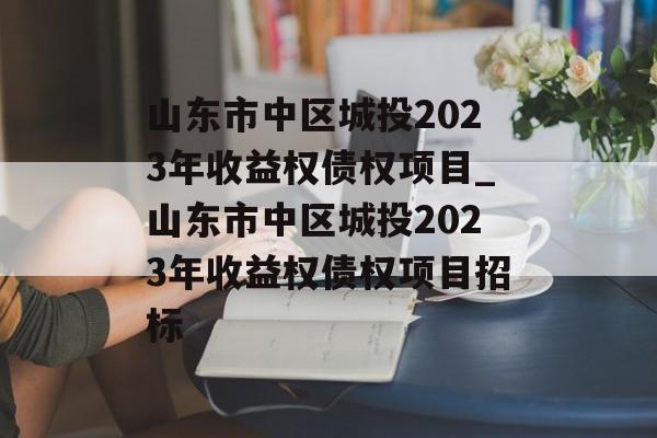 山东市中区城投2023年收益权债权项目_山东市中区城投2023年收益权债权项目招标