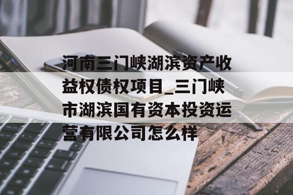 河南三门峡湖滨资产收益权债权项目_三门峡市湖滨国有资本投资运营有限公司怎么样