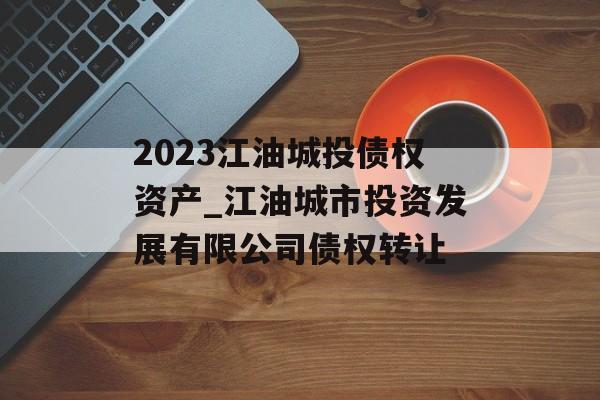 2023江油城投债权资产_江油城市投资发展有限公司债权转让