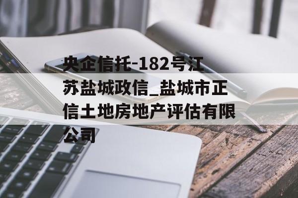 央企信托-182号江苏盐城政信_盐城市正信土地房地产评估有限公司