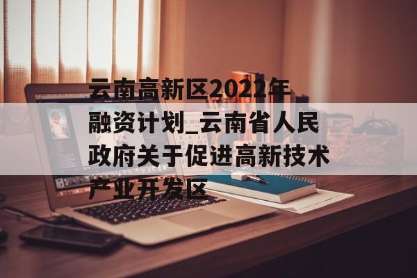 云南高新区2022年融资计划_云南省人民政府关于促进高新技术产业开发区