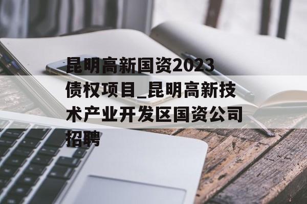 昆明高新国资2023债权项目_昆明高新技术产业开发区国资公司招聘