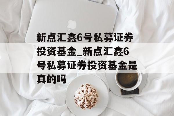 新点汇鑫6号私募证券投资基金_新点汇鑫6号私募证券投资基金是真的吗