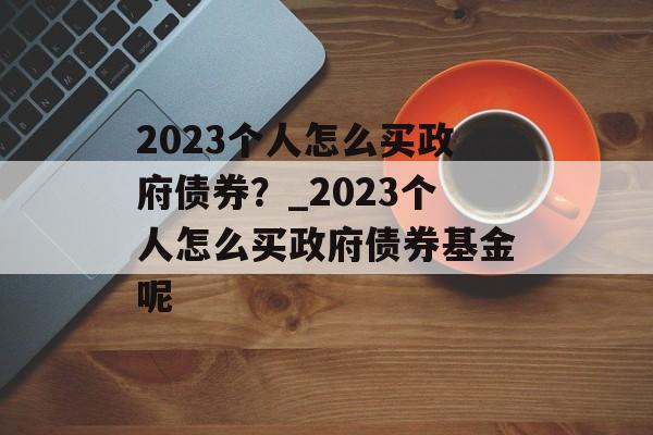 2023个人怎么买政府债券？_2023个人怎么买政府债券基金呢