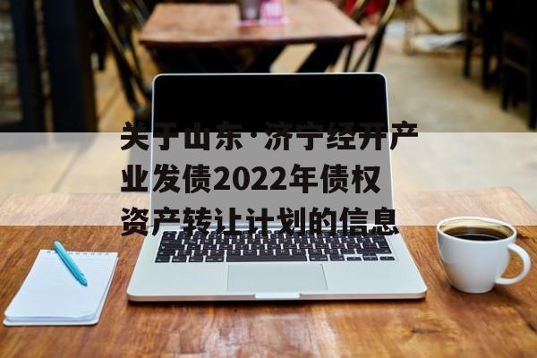 关于山东·济宁经开产业发债2022年债权资产转让计划的信息