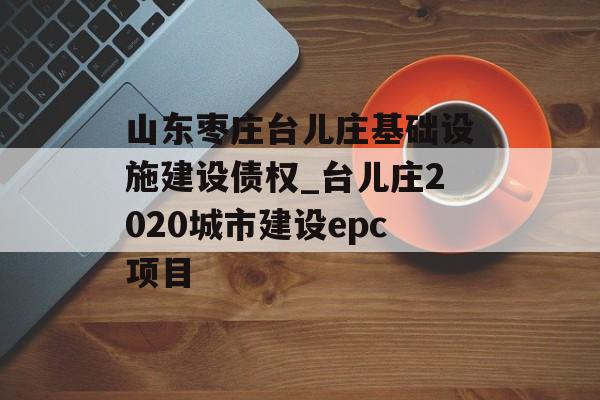 山东枣庄台儿庄基础设施建设债权_台儿庄2020城市建设epc项目