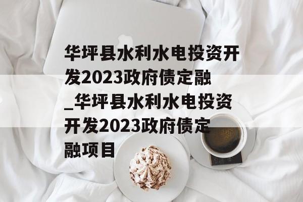 华坪县水利水电投资开发2023政府债定融_华坪县水利水电投资开发2023政府债定融项目