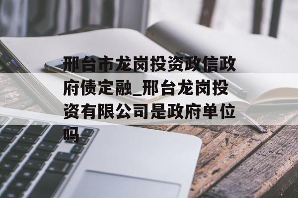 邢台市龙岗投资政信政府债定融_邢台龙岗投资有限公司是政府单位吗