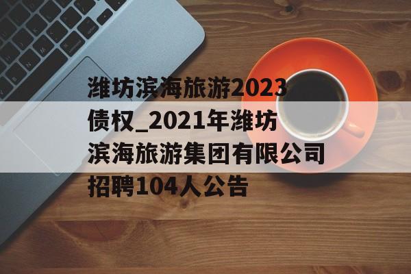 潍坊滨海旅游2023债权_2021年潍坊滨海旅游集团有限公司招聘104人公告