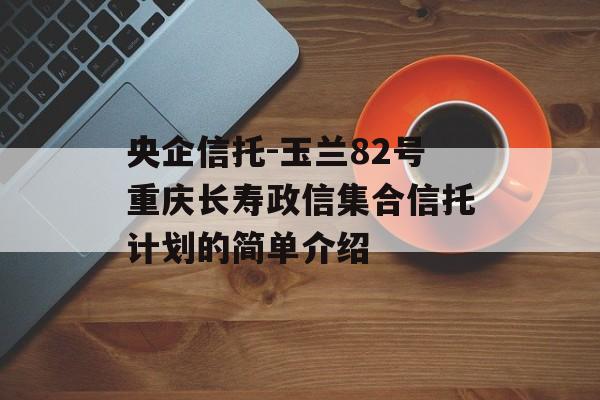 央企信托-玉兰82号重庆长寿政信集合信托计划的简单介绍