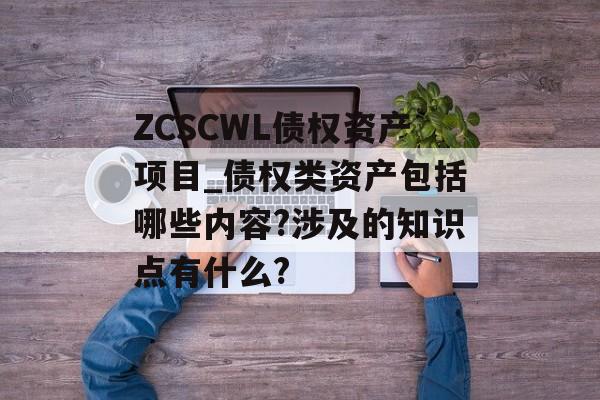 ZCSCWL债权资产项目_债权类资产包括哪些内容?涉及的知识点有什么?