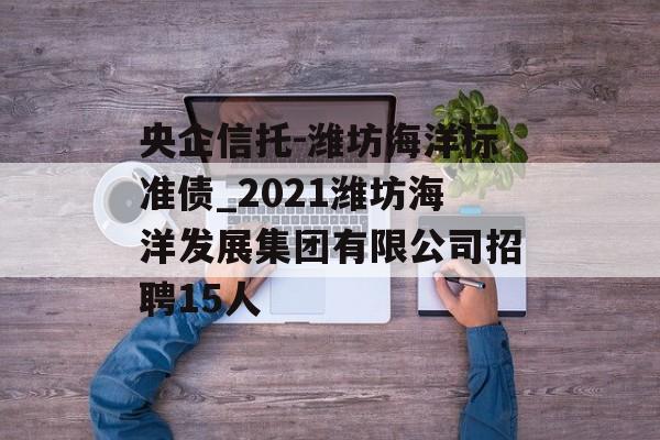 央企信托-潍坊海洋标准债_2021潍坊海洋发展集团有限公司招聘15人