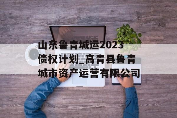 山东鲁青城运2023债权计划_高青县鲁青城市资产运营有限公司