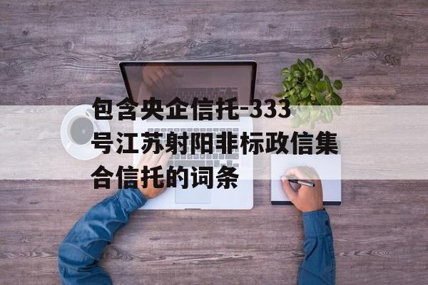 包含央企信托-333号江苏射阳非标政信集合信托的词条