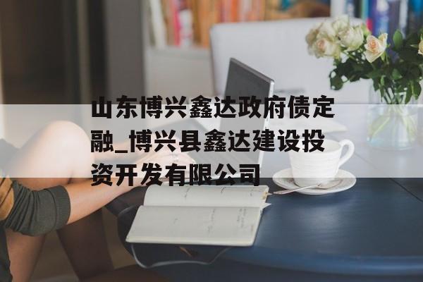 山东博兴鑫达政府债定融_博兴县鑫达建设投资开发有限公司