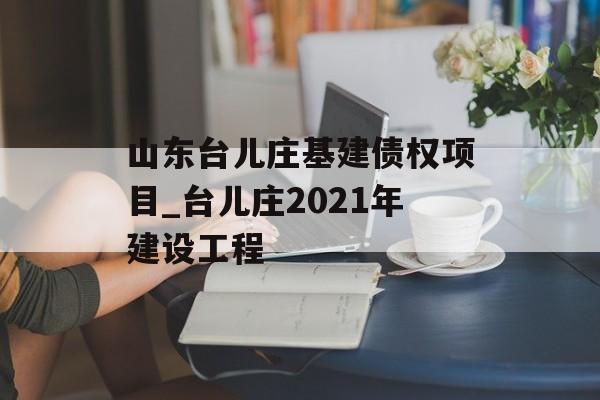 山东台儿庄基建债权项目_台儿庄2021年建设工程