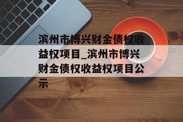 滨州市博兴财金债权收益权项目_滨州市博兴财金债权收益权项目公示