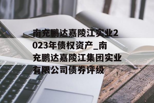 南充鹏达嘉陵江实业2023年债权资产_南充鹏达嘉陵江集团实业有限公司债券评级