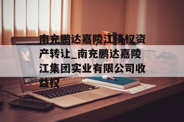 南充鹏达嘉陵江债权资产转让_南充鹏达嘉陵江集团实业有限公司收益权