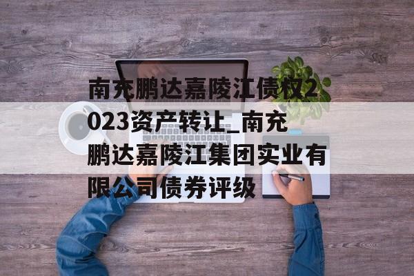 南充鹏达嘉陵江债权2023资产转让_南充鹏达嘉陵江集团实业有限公司债券评级