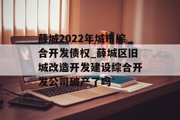 薛城2022年城市综合开发债权_薛城区旧城改造开发建设综合开发公司破产了吗