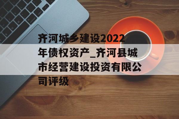 齐河城乡建设2022年债权资产_齐河县城市经营建设投资有限公司评级