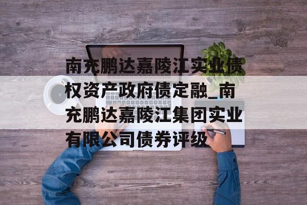 南充鹏达嘉陵江实业债权资产政府债定融_南充鹏达嘉陵江集团实业有限公司债券评级