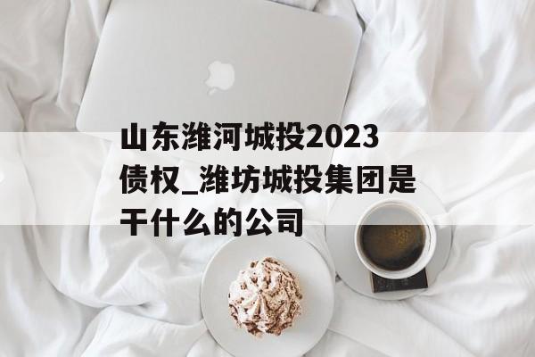 山东潍河城投2023债权_潍坊城投集团是干什么的公司