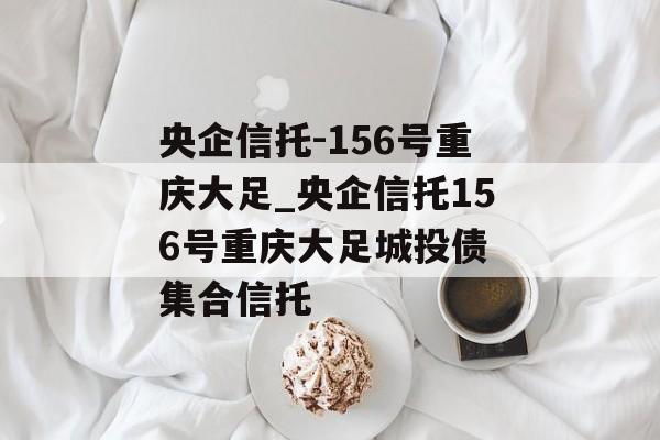 央企信托-156号重庆大足_央企信托156号重庆大足城投债 集合信托