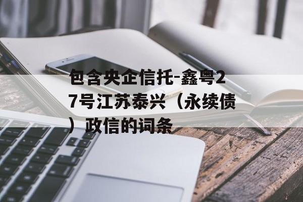 包含央企信托-鑫粤27号江苏泰兴（永续债）政信的词条