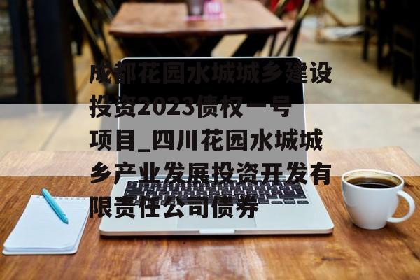 成都花园水城城乡建设投资2023债权一号项目_四川花园水城城乡产业发展投资开发有限责任公司债券