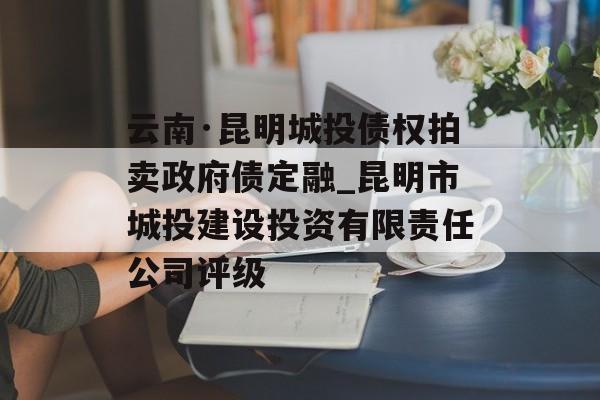 云南·昆明城投债权拍卖政府债定融_昆明市城投建设投资有限责任公司评级