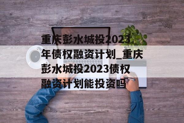 重庆彭水城投2023年债权融资计划_重庆彭水城投2023债权融资计划能投资吗