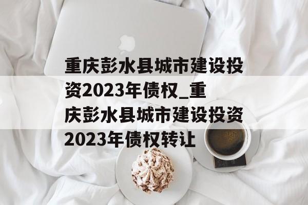 重庆彭水县城市建设投资2023年债权_重庆彭水县城市建设投资2023年债权转让