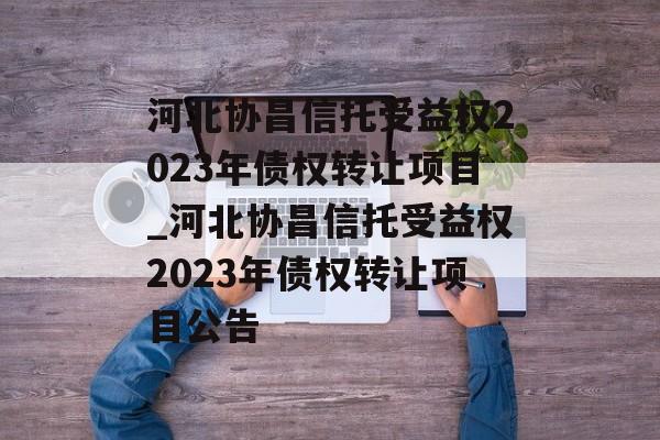 河北协昌信托受益权2023年债权转让项目_河北协昌信托受益权2023年债权转让项目公告