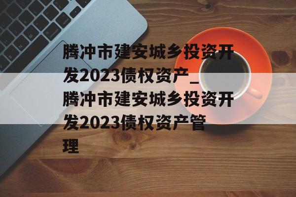 腾冲市建安城乡投资开发2023债权资产_腾冲市建安城乡投资开发2023债权资产管理