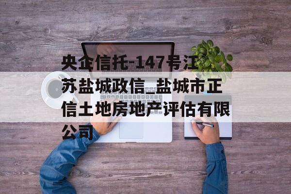 央企信托-147号江苏盐城政信_盐城市正信土地房地产评估有限公司