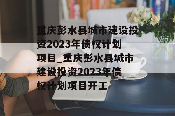 重庆彭水县城市建设投资2023年债权计划项目_重庆彭水县城市建设投资2023年债权计划项目开工