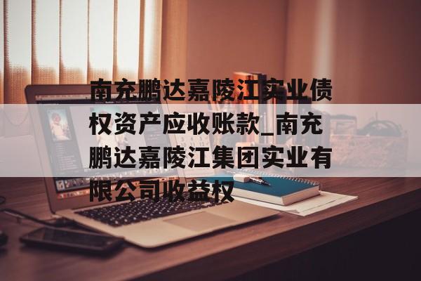 南充鹏达嘉陵江实业债权资产应收账款_南充鹏达嘉陵江集团实业有限公司收益权